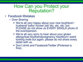 How Can you Protect your
          Reputation?
• Facebook Mistakes
  – Over Sharing
      We’re all very happy about your new boyfriend /
       husband/ baby/ house/ job/ etc. etc. etc. but
       PLEASE do not show us EVERY SINGLE photo of
       the event/person.
      We’re all very sorry to hear about your gluten
       allergy/bad boyfriend/pregnancy heartburn/ weird
       looking mole but again, please do not share every
       detail with us.
      Don’t drink and Facebook/Twitter (Pinterest is
       fine).
 