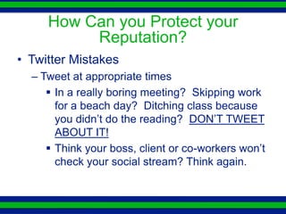 How Can you Protect your
          Reputation?
• Twitter Mistakes
  – Tweet at appropriate times
      In a really boring meeting? Skipping work
       for a beach day? Ditching class because
       you didn’t do the reading? DON’T TWEET
       ABOUT IT!
      Think your boss, client or co-workers won’t
       check your social stream? Think again.
 