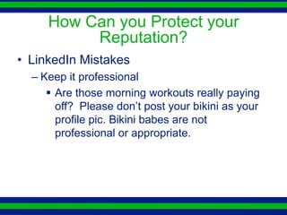 How Can you Protect your
          Reputation?
• LinkedIn Mistakes
  – Keep it professional
      Are those morning workouts really paying
       off? Please don’t post your bikini as your
       profile pic. Bikini babes are not
       professional or appropriate.
 
