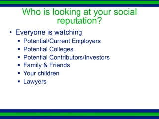 Who is looking at your social
              reputation?
• Everyone is watching
     Potential/Current Employers
     Potential Colleges
     Potential Contributors/Investors
     Family & Friends
     Your children
     Lawyers
 