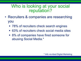 Who is looking at your social
           reputation?
• Recruiters & companies are researching
  you
   78% of recruiters check search engines
   63% of recruiters check social media sites
   8% of companies have fired someone for
    abusing Social Media.*



                          * Info via kbsd Digital Marketing
 