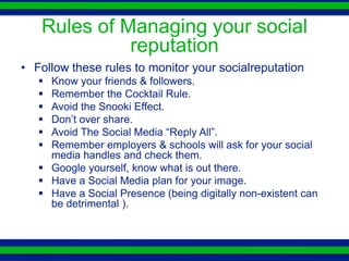 Rules of Managing your social
             reputation
• Follow these rules to monitor your socialreputation
    Know your friends & followers.
    Remember the Cocktail Rule.
    Avoid the Snooki Effect.
    Don’t over share.
    Avoid The Social Media “Reply All”.
    Remember employers & schools will ask for your social
     media handles and check them.
    Google yourself, know what is out there.
    Have a Social Media plan for your image.
    Have a Social Presence (being digitally non-existent can
     be detrimental ).
 