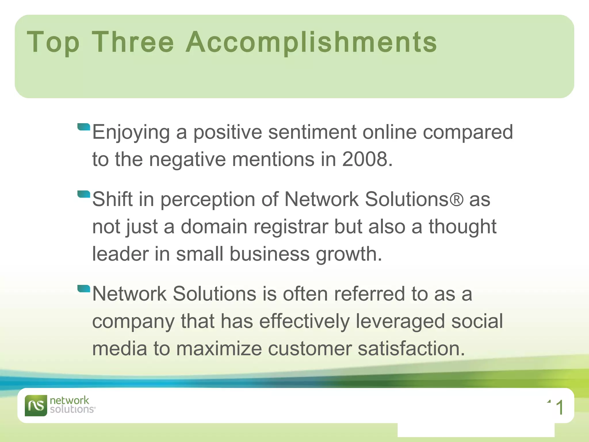 Top Three Accomplishments  Enjoying a positive sentiment online compared to the negative mentions in 2008. Shift in perception of Network Solutions ®  as not just a domain registrar but also a thought leader in small business growth.  Network Solutions is often referred to as a company that has effectively leveraged social media to maximize customer satisfaction.  