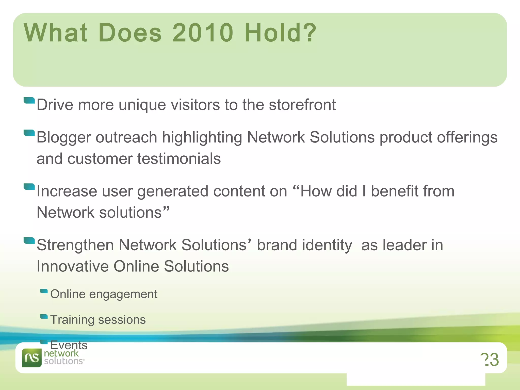 What Does 2010 Hold? Drive more unique visitors to the storefront Blogger outreach highlighting Network Solutions product offerings and customer testimonials Increase user generated content on  “ How did I benefit from Network solutions ” Strengthen Network Solutions ’  brand identity  as leader in Innovative Online Solutions Online engagement Training sessions Events 