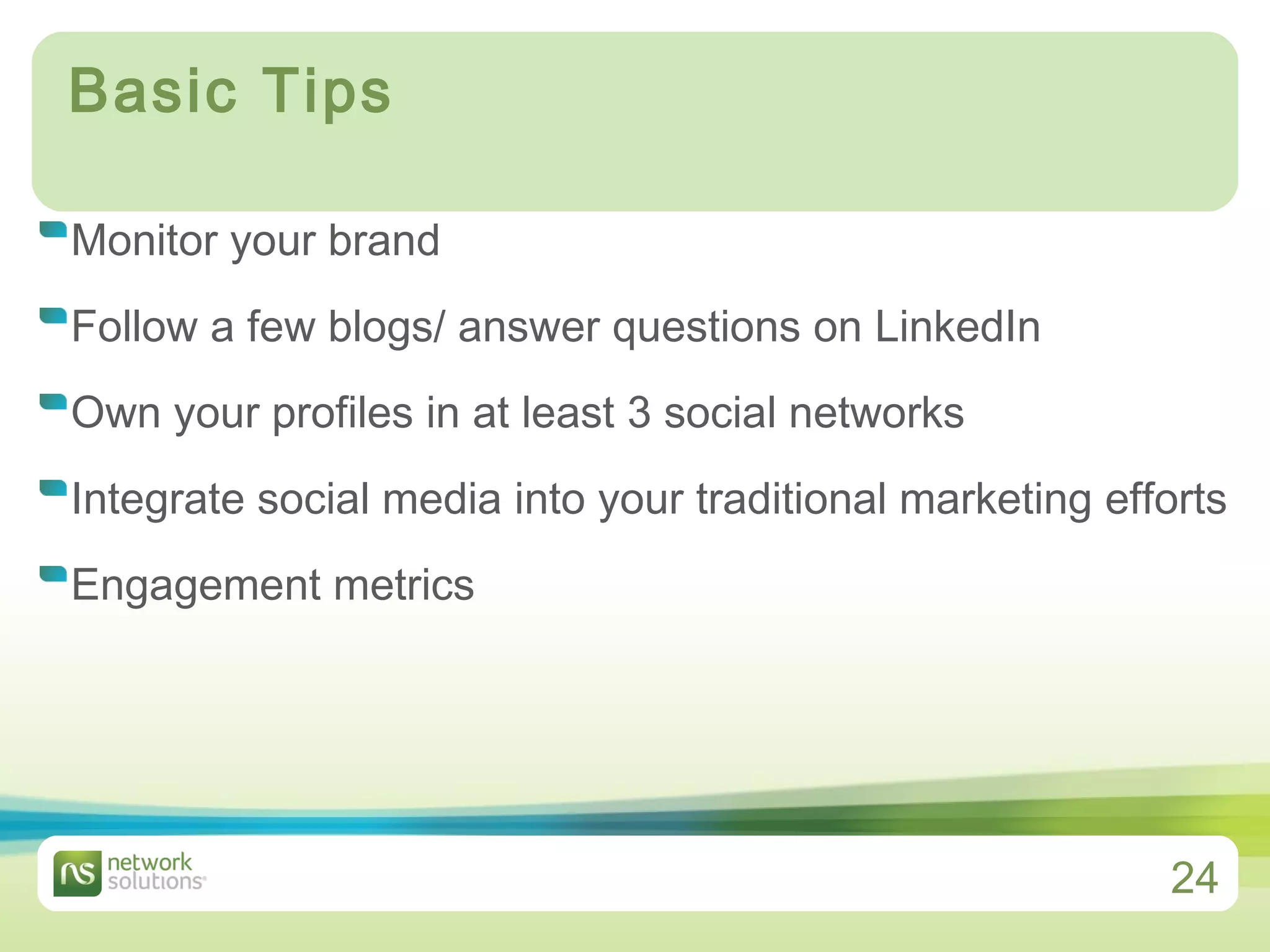 Basic Tips Monitor your brand Follow a few blogs/ answer questions on LinkedIn Own your profiles in at least 3 social networks Integrate social media into your traditional marketing efforts Engagement metrics 