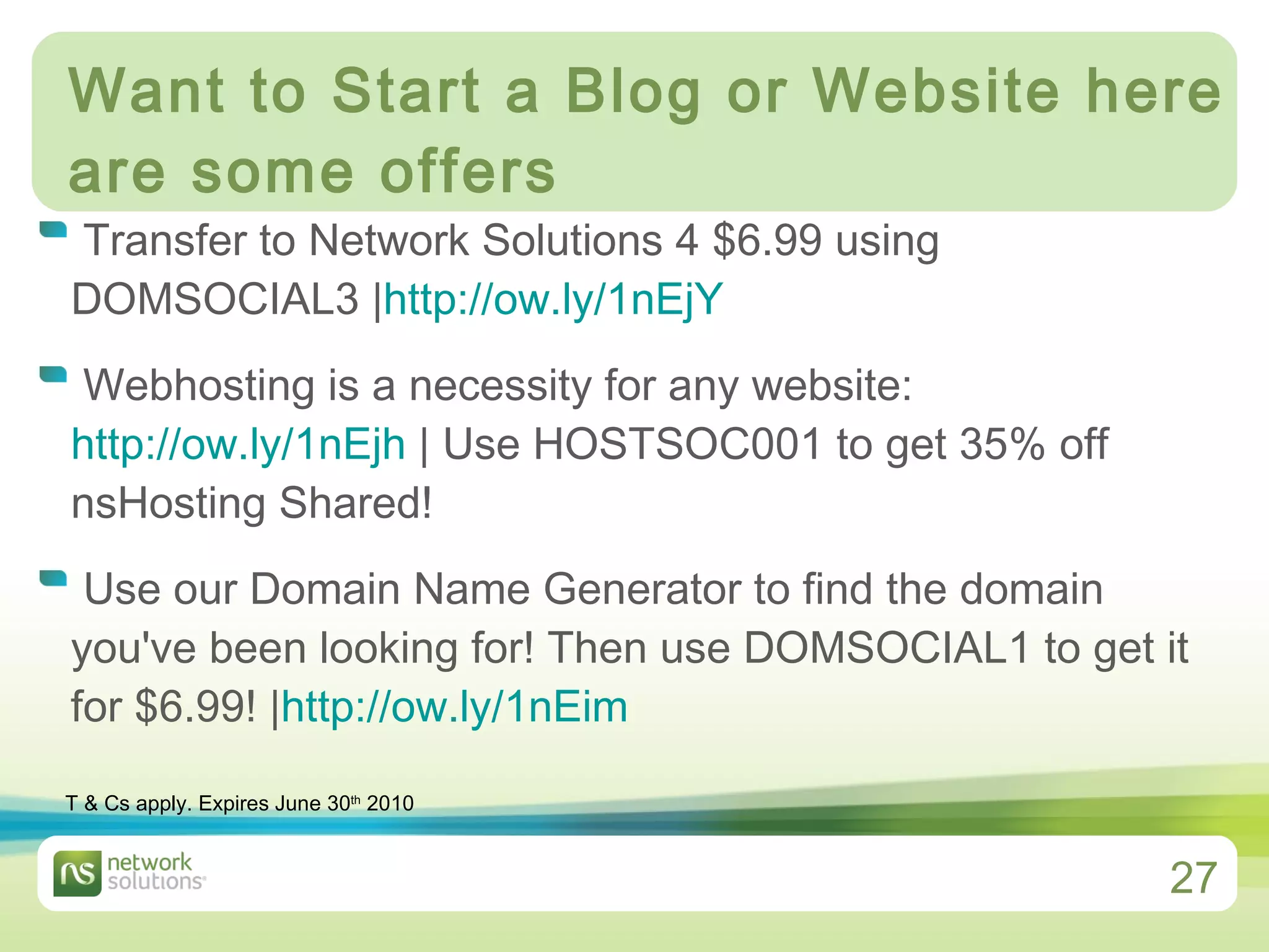 Want to Start a Blog or Website here are some offers Transfer to Network Solutions 4 $6.99 using DOMSOCIAL3 | http://ow.ly/1nEjY    Webhosting is a necessity for any website:  http://ow.ly/1nEjh  | Use HOSTSOC001 to get 35% off nsHosting Shared!  Use our Domain Name Generator to find the domain you've been looking for! Then use DOMSOCIAL1 to get it for $6.99! | http://ow.ly/1nEim   T & Cs apply. Expires June 30 th  2010 