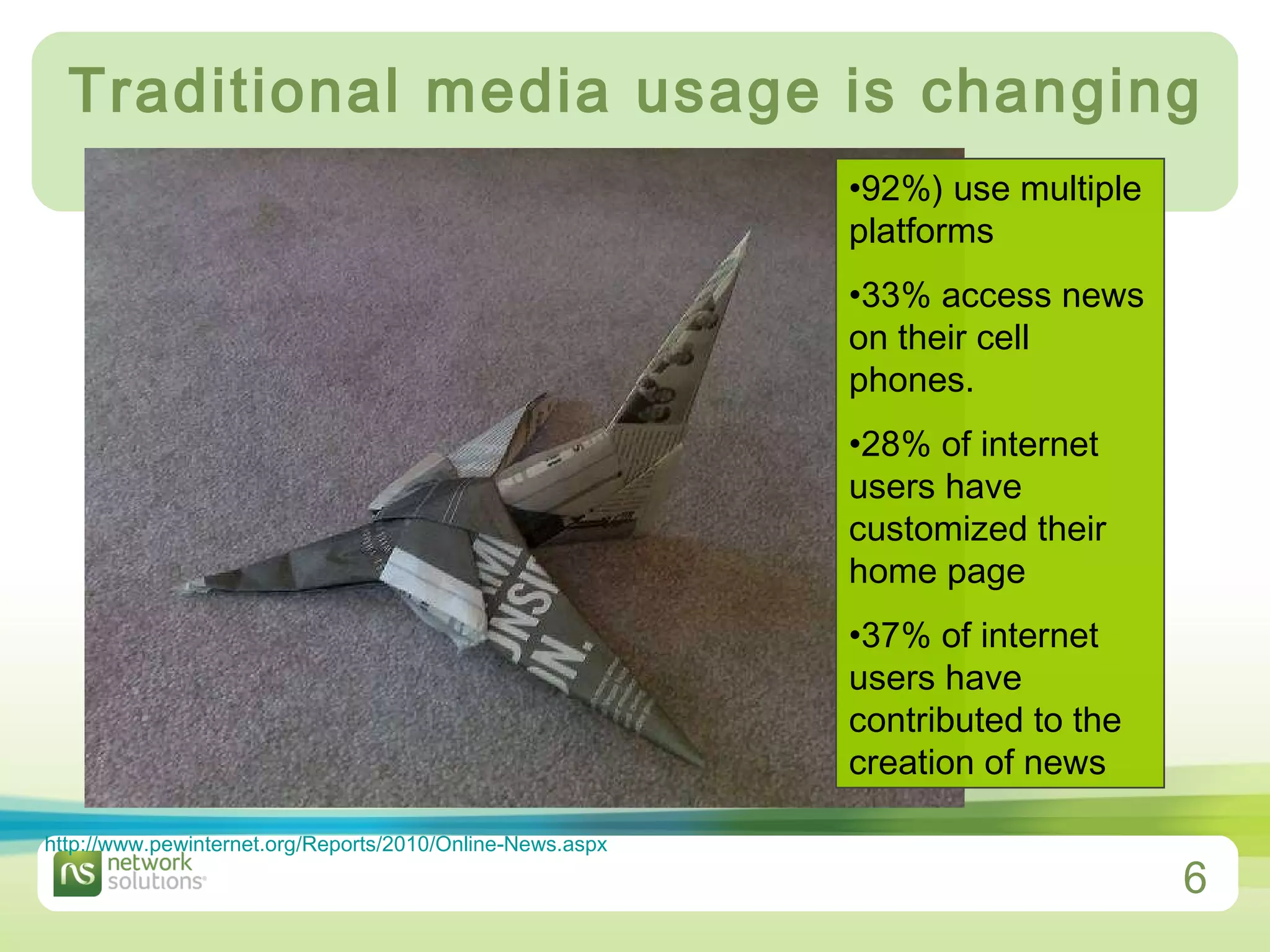 Traditional media usage is changing 92%) use multiple platforms   33% access news on their cell phones.  28% of internet users have customized their home page   37% of internet users have contributed to the creation of news  http://www.pewinternet.org/Reports/2010/Online-News.aspx   