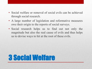 3 Social Welfare
• Social welfare or removal of social evils can be achieved
through social research.
• A large number of legislation and reformative measures
owe their origin to the reports of social surveys.
• Social research helps us to find out not only the
magnitude but also the real cause of evils and thus helps
us to devise ways to hit at the root of these evils.
 
