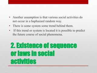 2. Existence of sequence
or laws in social
activities
• Another assumption is that various social activities do
not occur in a haphazard random way.
• There is some system some trend behind them.
• If this trend or system is located it is possible to predict
the future course of social phenomena.
 