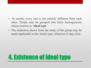 4. Existence of ideal type
• In society every one is not entirely different from each
other. People may be grouped into fairly homogeneous
classes known as ‘ideal type’.
• The deduction drawn from the study of the group may be
made applicable to the whole type, wherever it may exist
 