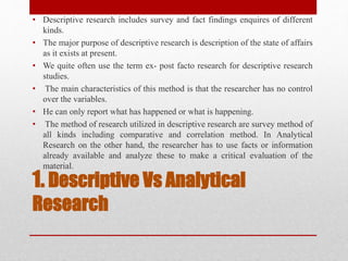 1. Descriptive Vs Analytical
Research
• Descriptive research includes survey and fact findings enquires of different
kinds.
• The major purpose of descriptive research is description of the state of affairs
as it exists at present.
• We quite often use the term ex- post facto research for descriptive research
studies.
• The main characteristics of this method is that the researcher has no control
over the variables.
• He can only report what has happened or what is happening.
• The method of research utilized in descriptive research are survey method of
all kinds including comparative and correlation method. In Analytical
Research on the other hand, the researcher has to use facts or information
already available and analyze these to make a critical evaluation of the
material.
 