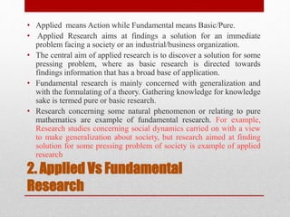 2. Applied Vs Fundamental
Research
• Applied means Action while Fundamental means Basic/Pure.
• Applied Research aims at findings a solution for an immediate
problem facing a society or an industrial/business organization.
• The central aim of applied research is to discover a solution for some
pressing problem, where as basic research is directed towards
findings information that has a broad base of application.
• Fundamental research is mainly concerned with generalization and
with the formulating of a theory. Gathering knowledge for knowledge
sake is termed pure or basic research.
• Research concerning some natural phenomenon or relating to pure
mathematics are example of fundamental research. For example,
Research studies concerning social dynamics carried on with a view
to make generalization about society, but research aimed at finding
solution for some pressing problem of society is example of applied
research
 