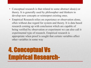 4. Conceptual Vs
Empirical Research-
• Conceptual research is that related to some abstract idea(s) or
theory. It is generally used by philosopher and thinkers to
develop new concepts or reinterpret existing ones.
• Empirical Research relies on experience or observation alone,
often without due regard for system and theory. It is data based
research coming up with conclusion which are capable of
being verified by observation or experiment we can also call it
experimental type of research. Empirical research is
appropriate when proof is sought that certain variables affect
other variables in some way
 