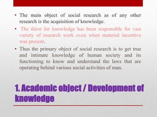 • The main object of social research as of any other
research is the acquisition of knowledge.
• The thirst for knowledge has been responsible for vast
variety of research work even when material incentive
was present.
• Thus the primary object of social research is to get true
and intimate knowledge of human society and its
functioning to know and understand the laws that are
operating behind various social activities of man.
1. Academic object / Development of
knowledge
 