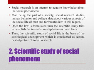 2. Scientific study of social
phenomena
• Social research is an attempt to acquire knowledge about
the social phenomena.
• Man being the part of a society, social research studies
human behavior and collects data about various aspects of
the social life of man and formulates law in this regard.
• Once the law is formulated then the scientific study tries
to establish the interrelationship between these facts.
• Thus, the scientific study of social life is the base of the
sociological development which is considered as second
best objective of social research.
 