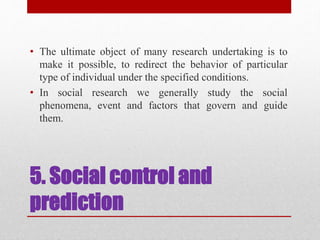 5. Social control and
prediction
• The ultimate object of many research undertaking is to
make it possible, to redirect the behavior of particular
type of individual under the specified conditions.
• In social research we generally study the social
phenomena, event and factors that govern and guide
them.
 