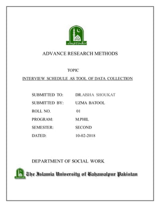 ADVANCE RESEARCH METHODS
TOPIC
INTERVIEW SCHEDULE AS TOOL OF DATA COLLECTION
SUBMITTED TO: DR.AISHA SHOUKAT
SUBMITTED BY: UZMA BATOOL
ROLL NO. 01
PROGRAM: M.PHIL
SEMESTER: SECOND
DATED: 10-02-2018
DEPARTMENT OF SOCIAL WORK
 