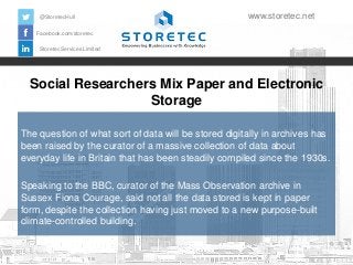 @StoretecHull

www.storetec.net

Facebook.com/storetec
Storetec Services Limited

Social Researchers Mix Paper and Electronic
Storage
The question of what sort of data will be stored digitally in archives has
been raised by the curator of a massive collection of data about
everyday life in Britain that has been steadily compiled since the 1930s.
Speaking to the BBC, curator of the Mass Observation archive in
Sussex Fiona Courage, said not all the data stored is kept in paper
form, despite the collection having just moved to a new purpose-built
climate-controlled building.

 
