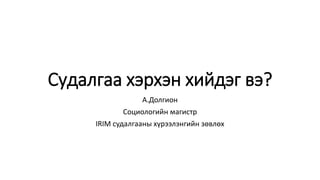 Судалгаа хэрхэн хийдэг вэ?
А.Долгион
Социологийн магистр
IRIM судалгааны хүрээлэнгийн зөвлөх
 