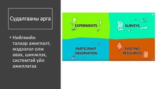Судалгааны арга
• Нийгмийн
талаар ажиглалт,
мэдээлэл олж
авах, шинжлэх,
системтэй үйл
ажиллагаа
 