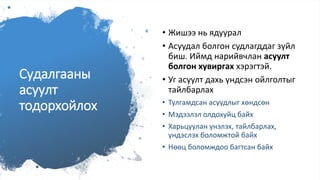 Судалгааны
асуулт
тодорхойлох
• Жишээ нь ядуурал
• Асуудал болгон судлагддаг зүйл
биш. Иймд нарийвчлан асуулт
болгон хувиргах хэрэгтэй.
• Уг асуулт дахь үндсэн ойлголтыг
тайлбарлах
• Тулгамдсан асуудлыг хөндсөн
• Мэдээлэл олдохуйц байх
• Харьцуулан үнэлэх, тайлбарлах,
үндэслэх боломжтой байх
• Нөөц боломждоо багтсан байх
 