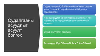 Судалгааны
асуудлыг
асуулт
болгох
Сэдэв тодорхой, боломжтой гэж үзвэл сэдвээ
улам тодорхой, нарийвчилсан байдлаар
тодорхойлох
Ном зүй судлал (онол судалгааны тойм ч гэж
нэрлэдэг) ба түүнд хийсэн дүн шинжилгээг
ашиглах.
Бусад хүмүүстэй ярилцах.
Асуултууд: Юуг? Яагаад? Яаж? Хэн? Хэзээ?
 