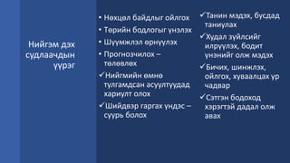 Нийгэм дэх
судлаачдын
үүрэг
• Нөхцөл байдлыг ойлгох
• Төрийн бодлогыг үнэлэх
• Шүүмжлэл өрнүүлэх
• Прогнозчилох –
төлөвлөх
Нийгмийн өмнө
тулгамдсан асуултуудад
хариулт олох
Шийдвэр гаргах үндэс –
суурь болох
Танин мэдэх, бусдад
таниулах
Худал зүйлсийг
илрүүлэх, бодит
үнэнийг олж мэдэх
Бичих, шинжлэх,
ойлгох, хуваалцах ур
чадвар
Сэтгэн бодоход
хэрэгтэй дадал олж
авах
 