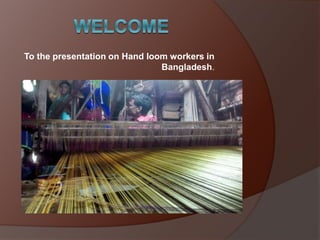 To the presentation on Hand loom workers in
Bangladesh.
 