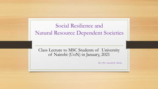 Social Resilience and
Natural Resource Dependent Societies
Class Lecture to MSC Students of University
of Nairobi (UoN) in January, 2021
Dr. CPA, Asenath K. Maobe
 