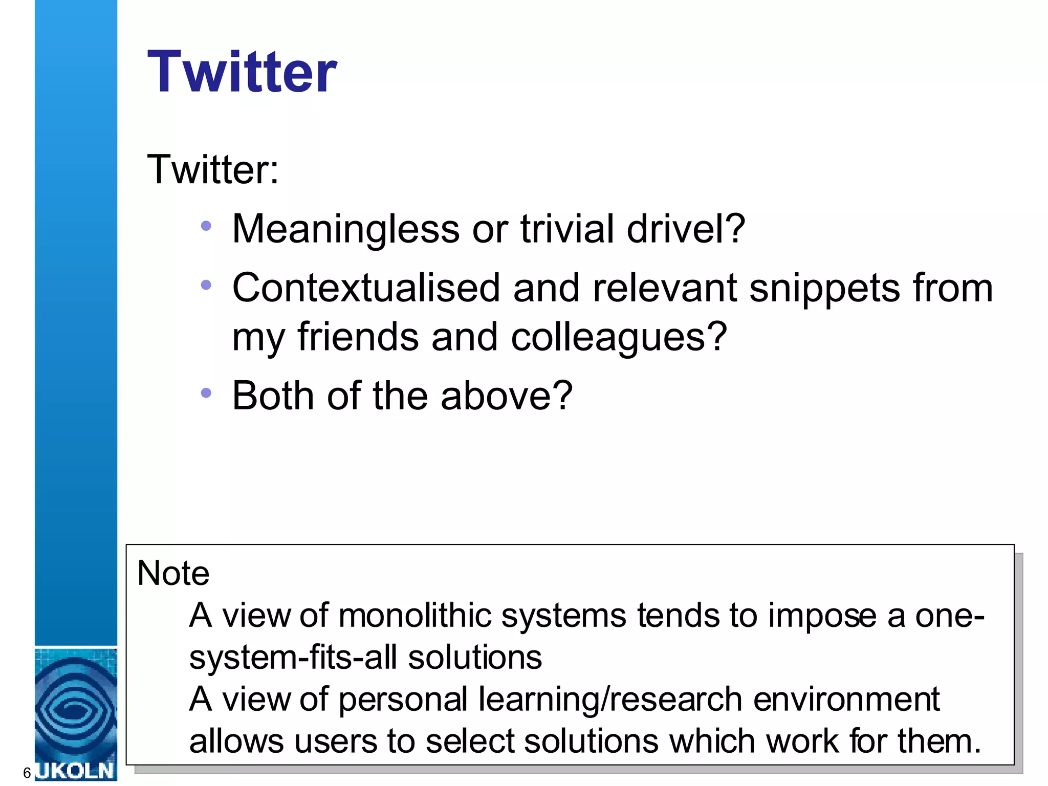 Twitter Twitter: Meaningless or trivial drivel? Contextualised and relevant snippets from my friends and colleagues? Both of the above? Note A view of monolithic systems tends to impose a one-system-fits-all solutions A view of personal learning/research environment allows users to select solutions which work for them. 