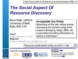 The Social Aspect Of  Resource Discovery Brian Kelly, UKOLN University of Bath Bath, BA2 7AY UKOLN is supported by: This work is licensed under a Attribution-NonCommercial-ShareAlike 2.0 licence (but note caveat) Resources bookmarked using ‘ jisc-2008-11 ' tag  Acceptable Use Policy Recording of this talk, taking photos, discussing the content using email, instant messaging, blogs, SMS, etc. is permitted providing distractions to others is minimised. Email [email_address] Blog site http://ukwebfocus.wordpress.com/ http://www.ukoln.ac.uk/web-focus/events/online/jisc-2008-11/ 
