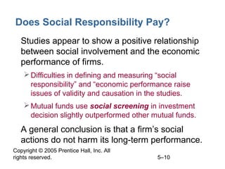 Copyright © 2005 Prentice Hall, Inc. All
rights reserved. 5–10
Does Social Responsibility Pay?
• Studies appear to show a positive relationship
between social involvement and the economic
performance of firms.
Difficulties in defining and measuring “social
responsibility” and “economic performance raise
issues of validity and causation in the studies.
Mutual funds use social screening in investment
decision slightly outperformed other mutual funds.
• A general conclusion is that a firm’s social
actions do not harm its long-term performance.
 