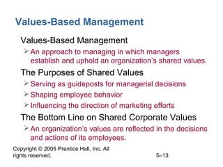 Copyright © 2005 Prentice Hall, Inc. All
rights reserved. 5–13
Values-Based Management
• Values-Based Management
An approach to managing in which managers
establish and uphold an organization’s shared values.
• The Purposes of Shared Values
Serving as guideposts for managerial decisions
Shaping employee behavior
Influencing the direction of marketing efforts
• The Bottom Line on Shared Corporate Values
An organization’s values are reflected in the decisions
and actions of its employees.
 