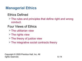 Copyright © 2005 Prentice Hall, Inc. All
rights reserved. 5–14
Managerial Ethics
• Ethics Defined
The rules and principles that define right and wrong
conduct.
• Four Views of Ethics
The utilitarian view
The rights view
The theory of justice view
The integrative social contracts theory
 