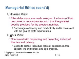 Copyright © 2005 Prentice Hall, Inc. All
rights reserved. 5–15
Managerial Ethics (cont’d)
• Utilitarian View
Ethical decisions are made solely on the basis of their
outcomes or consequences such that the greatest
good is provided for the greatest number.
 Encourages efficiency and productivity and is consistent
with the goal of profit maximization.
• Rights View
Concerned with respecting and protecting individual
liberties and privacy.
 Seeks to protect individual rights of conscience, free
speech, life and safety, and due process.
 