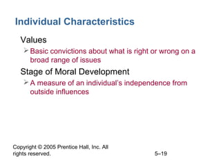 Copyright © 2005 Prentice Hall, Inc. All
rights reserved. 5–19
Individual Characteristics
• Values
Basic convictions about what is right or wrong on a
broad range of issues
• Stage of Moral Development
A measure of an individual’s independence from
outside influences
 