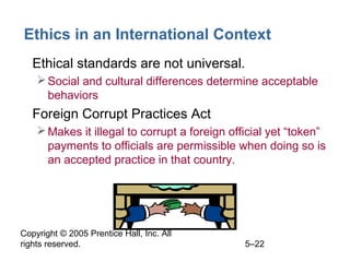 Copyright © 2005 Prentice Hall, Inc. All
rights reserved. 5–22
Ethics in an International Context
• Ethical standards are not universal.
Social and cultural differences determine acceptable
behaviors
• Foreign Corrupt Practices Act
Makes it illegal to corrupt a foreign official yet “token”
payments to officials are permissible when doing so is
an accepted practice in that country.
 
