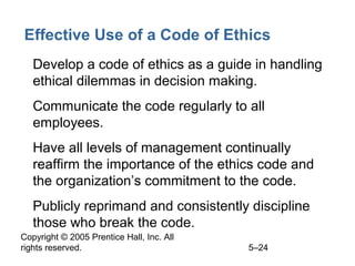 Copyright © 2005 Prentice Hall, Inc. All
rights reserved. 5–24
Effective Use of a Code of Ethics
• Develop a code of ethics as a guide in handling
ethical dilemmas in decision making.
• Communicate the code regularly to all
employees.
• Have all levels of management continually
reaffirm the importance of the ethics code and
the organization’s commitment to the code.
• Publicly reprimand and consistently discipline
those who break the code.
 
