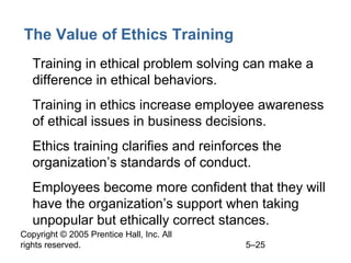 Copyright © 2005 Prentice Hall, Inc. All
rights reserved. 5–25
The Value of Ethics Training
• Training in ethical problem solving can make a
difference in ethical behaviors.
• Training in ethics increase employee awareness
of ethical issues in business decisions.
• Ethics training clarifies and reinforces the
organization’s standards of conduct.
• Employees become more confident that they will
have the organization’s support when taking
unpopular but ethically correct stances.
 