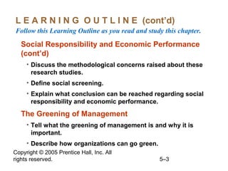 Copyright © 2005 Prentice Hall, Inc. All
rights reserved. 5–3
L E A R N I N G O U T L I N E (cont’d)
Follow this Learning Outline as you read and study this chapter.
Social Responsibility and Economic Performance
(cont’d)
• Discuss the methodological concerns raised about these
research studies.
• Define social screening.
• Explain what conclusion can be reached regarding social
responsibility and economic performance.
The Greening of Management
• Tell what the greening of management is and why it is
important.
• Describe how organizations can go green.
 