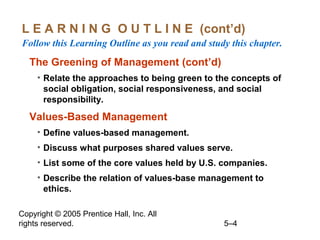 Copyright © 2005 Prentice Hall, Inc. All
rights reserved. 5–4
L E A R N I N G O U T L I N E (cont’d)
Follow this Learning Outline as you read and study this chapter.
The Greening of Management (cont’d)
• Relate the approaches to being green to the concepts of
social obligation, social responsiveness, and social
responsibility.
Values-Based Management
• Define values-based management.
• Discuss what purposes shared values serve.
• List some of the core values held by U.S. companies.
• Describe the relation of values-base management to
ethics.
 