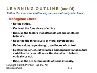 Copyright © 2005 Prentice Hall, Inc. All
rights reserved. 5–5
L E A R N I N G O U T L I N E (cont’d)
Follow this Learning Outline as you read and study this chapter.
Managerial Ethics
• Define ethics.
• Contrast the four views of ethics.
• Discuss the factors that affect ethical and unethical
behavior.
• Describe the three levels of moral development.
• Define values, ego strength, and locus of control.
• Explain the structural variables and organizational culture
variables that can influence the decision to behave
ethically or not.
• Discuss the six determinants of issue intensity.
 