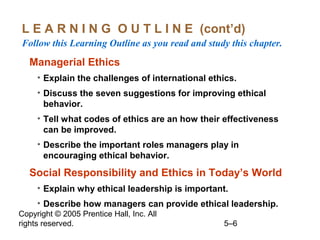 Copyright © 2005 Prentice Hall, Inc. All
rights reserved. 5–6
L E A R N I N G O U T L I N E (cont’d)
Follow this Learning Outline as you read and study this chapter.
Managerial Ethics
• Explain the challenges of international ethics.
• Discuss the seven suggestions for improving ethical
behavior.
• Tell what codes of ethics are an how their effectiveness
can be improved.
• Describe the important roles managers play in
encouraging ethical behavior.
Social Responsibility and Ethics in Today’s World
• Explain why ethical leadership is important.
• Describe how managers can provide ethical leadership.
 