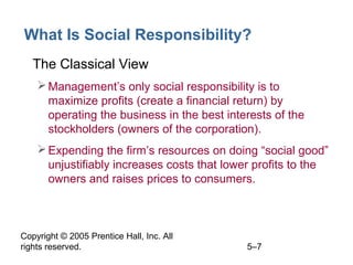 Copyright © 2005 Prentice Hall, Inc. All
rights reserved. 5–7
What Is Social Responsibility?
• The Classical View
Management’s only social responsibility is to
maximize profits (create a financial return) by
operating the business in the best interests of the
stockholders (owners of the corporation).
Expending the firm’s resources on doing “social good”
unjustifiably increases costs that lower profits to the
owners and raises prices to consumers.
 