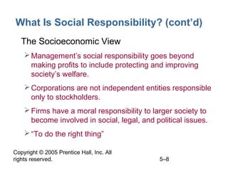 Copyright © 2005 Prentice Hall, Inc. All
rights reserved. 5–8
What Is Social Responsibility? (cont’d)
• The Socioeconomic View
Management’s social responsibility goes beyond
making profits to include protecting and improving
society’s welfare.
Corporations are not independent entities responsible
only to stockholders.
Firms have a moral responsibility to larger society to
become involved in social, legal, and political issues.
“To do the right thing”
 