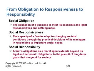 Copyright © 2005 Prentice Hall, Inc. All
rights reserved. 5–9
From Obligation to Responsiveness to
Responsibility
• Social Obligation
 The obligation of a business to meet its economic and legal
responsibilities and nothing more.
• Social Responsiveness
 The capacity of a firm to adapt to changing societal
conditions through the practical decisions of its managers
in responding to important social needs.
• Social Responsibility
 A firm’s obligations as a moral agent extends beyond its
legal and economic obligations, to the pursuit of long-term
goals that are good for society.
 
