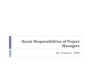 Social Responsibilities of Project Managers Ric Trimmer, ,PMP 