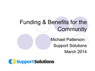 Funding & Benefits for the 
Community 
Michael Patterson: 
Support Solutions 
March 2014 
 