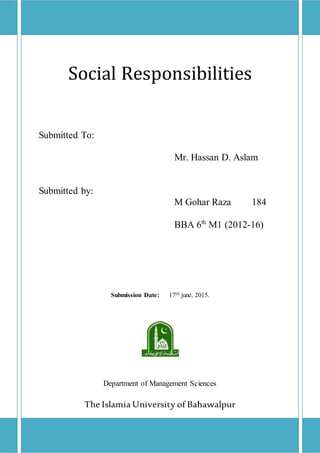Social Responsibilities
Submitted To:
Mr. Hassan D. Aslam
Submitted by:
M Gohar Raza 184
BBA 6th
M1 (2012-16)
Submission Date: 17th june, 2015.
Department of Management Sciences
The Islamia University of Bahawalpur
 
