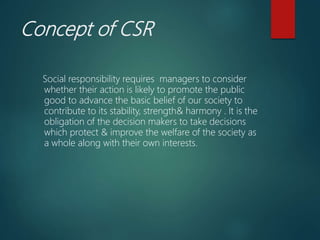 Concept of CSR
Social responsibility requires managers to consider
whether their action is likely to promote the public
good to advance the basic belief of our society to
contribute to its stability, strength& harmony . It is the
obligation of the decision makers to take decisions
which protect & improve the welfare of the society as
a whole along with their own interests.